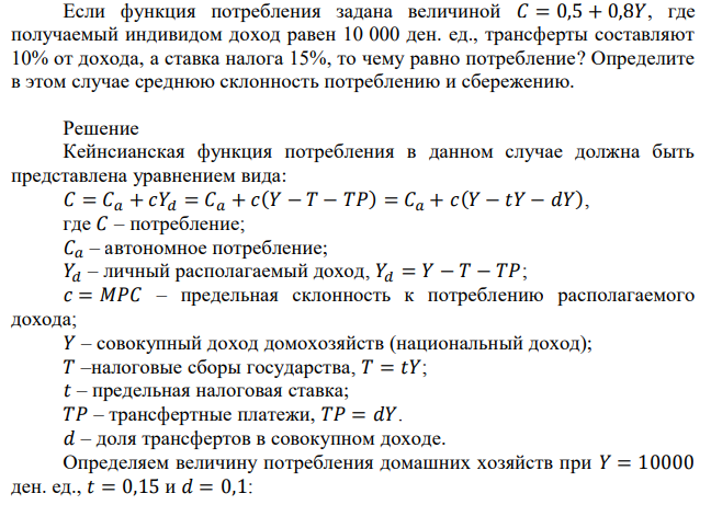 Если функция потребления задана величиной 𝐶 = 0,5 + 0,8𝑌, где получаемый индивидом доход равен 10 000 ден. ед., трансферты составляют 10% от дохода, а ставка налога 15%, то чему равно потребление? Определите в этом случае среднюю склонность потреблению и сбережению. 