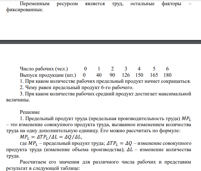  Переменным ресурсом является труд, остальные факторы – фиксированные. Число рабочих (чел.) 0 1 2 3 4 5 6 Выпуск продукции (шт.) 0 40 90 126 150 165 180 1. При каком количестве рабочих предельный продукт начнет сокращаться. 2. Чему равен предельный продукт 6-го рабочего. 3. При каком количестве рабочих средний продукт достигает максимальной величины.