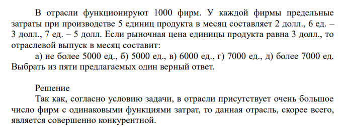  В отрасли функционируют 1000 фирм. У каждой фирмы предельные затраты при производстве 5 единиц продукта в месяц составляет 2 долл., 6 ед. – 3 долл., 7 ед. – 5 долл. Если рыночная цена единицы продукта равна 3 долл., то отраслевой выпуск в месяц составит: а) не более 5000 ед., б) 5000 ед., в) 6000 ед., г) 7000 ед., д) более 7000 ед. Выбрать из пяти предлагаемых один верный ответ. 