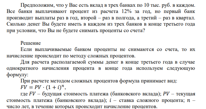  Предположим, что у Вас есть вклад в трех банках по 10 тыс. руб. в каждом. Все банки выплачивают процент из расчета 12% за год, но первый банк производит выплаты раз в год, второй – раз в полгода, а третий – раз в квартал. Сколько денег Вы будете иметь в каждом из трех банков в конце третьего года при условии, что Вы не будете снимать проценты со счета? 