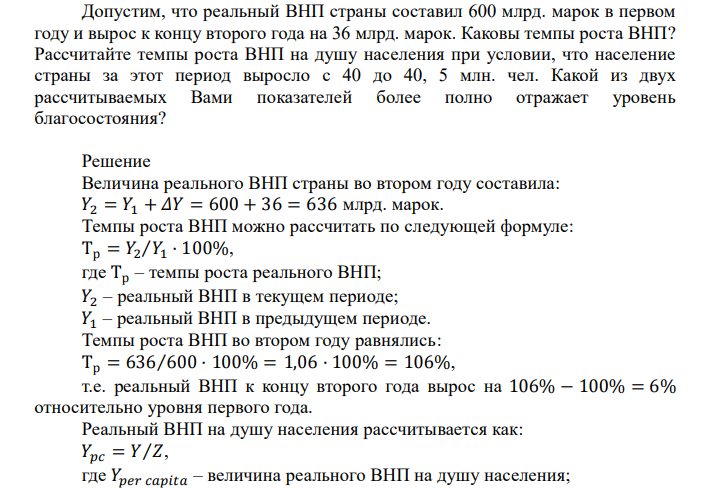  Допустим, что реальный ВНП страны составил 600 млрд. марок в первом году и вырос к концу второго года на 36 млрд. марок. Каковы темпы роста ВНП? Рассчитайте темпы роста ВНП на душу населения при условии, что население страны за этот период выросло с 40 до 40, 5 млн. чел. Какой из двух рассчитываемых Вами показателей более полно отражает уровень благосостояния?