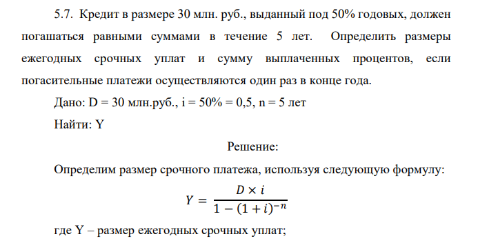  Кредит в размере 30 млн. руб., выданный под 50% годовых, должен погашаться равными суммами в течение 5 лет. Определить размеры ежегодных срочных уплат и сумму выплаченных процентов, если погасительные платежи осуществляются один раз в конце года. 