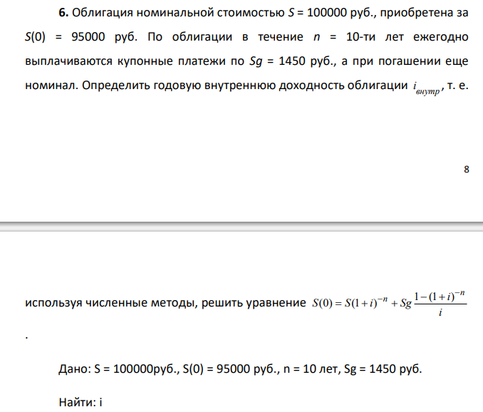  Облигация номинальной стоимостью S = 100000 руб., приобретена за S(0) = 95000 руб. По облигации в течение n = 10-ти лет ежегодно выплачиваются купонные платежи по Sg = 1450 руб., а при погашении еще номинал. Определить годовую внутреннюю доходность облигации внутр i , т. е.  9 используя численные методы, решить уравнение 1 (1 ) (0) (1 ) n n i S S i Sg i 