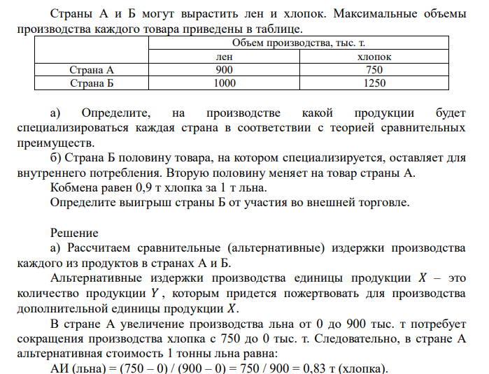  Страны А и Б могут вырастить лен и хлопок. Максимальные объемы производства каждого товара приведены в таблице. Объем производства, тыс. т. лен хлопок Страна А 900 750 Страна Б 1000 1250 а) Определите, на производстве какой продукции будет специализироваться каждая страна в соответствии с теорией сравнительных преимуществ. б) Страна Б половину товара, на котором специализируется, оставляет для внутреннего потребления. Вторую половину меняет на товар страны А. Кобмена равен 0,9 т хлопка за 1 т льна. Определите выигрыш страны Б от участия во внешней торговле. 