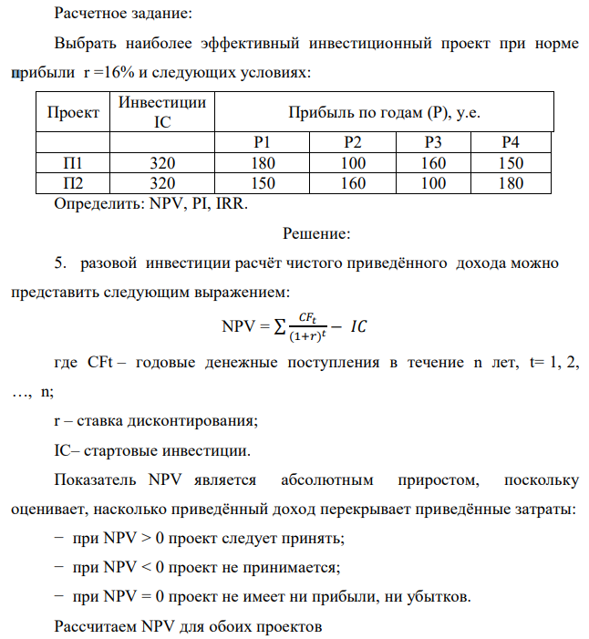 Расчетное задание: Выбрать наиболее эффективный инвестиционный проект при норме прибыли r =16% и следующих условиях: Проект Инвестиции IC Прибыль по годам (Р), у.е. Р1 Р2 Р3 Р4 П1 320 180 100 160 150 П2 320 150 160 100 180 Определить: NPV, PI, IRR. 