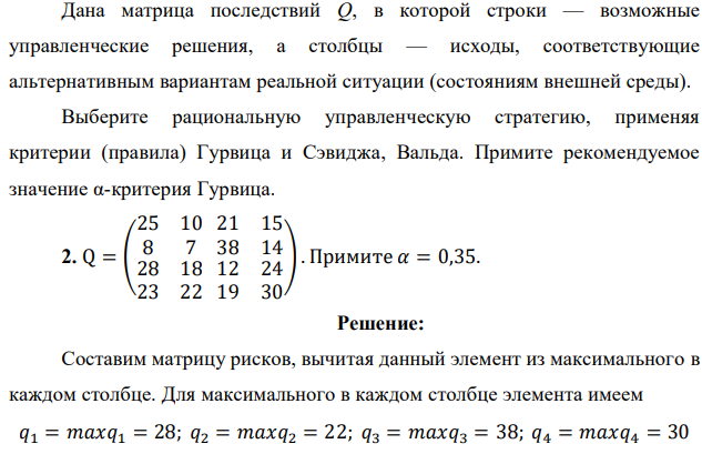 Дана матрица последствий Q, в которой строки — возможные управленческие решения, а столбцы — исходы, соответствующие альтернативным вариантам реальной ситуации (состояниям внешней среды). Выберите рациональную управленческую стратегию, применяя критерии (правила) Гурвица и Сэвиджа, Вальда. Примите рекомендуемое значение α-критерия Гурвица. 2. Q = ( 25 10 8 7 21 15 38 14 28 18 23 22 12 24 19 30 ). Примите 𝛼 = 0,35. 