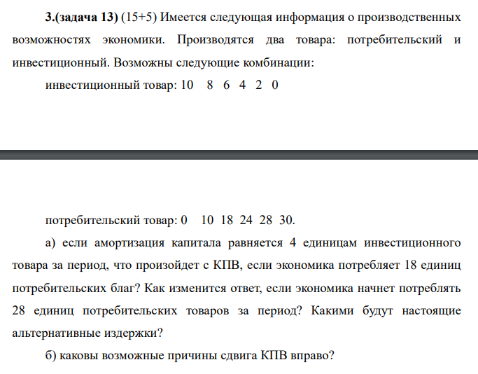 Имеется следующая информация о производственных возможностях экономики. Производятся два товара: потребительский и инвестиционный. Возможны следующие комбинации: инвестиционный товар: 10 8 6 4 2 0 потребительский товар: 0 10 18 24 28 30. а) если амортизация капитала равняется 4 единицам инвестиционного товара за период, что произойдет с КПВ, если экономика потребляет 18 единиц потребительских благ? Как изменится ответ, если экономика начнет потреблять 28 единиц потребительских товаров за период? Какими будут настоящие альтернативные издержки? б) каковы возможные причины сдвига КПВ вправо?