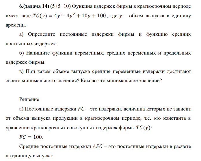  Функция издержек фирмы в краткосрочном периоде имеет вид: 𝑇𝐶(𝑦) = 4𝑦 3 – 4𝑦 2 + 10𝑦 + 100 , где 𝑦 – объем выпуска в единицу времени. а) Определите постоянные издержки фирмы и функцию средних постоянных издержек. б) Напишите функции переменных, средних переменных и предельных издержек фирмы. в) При каком объеме выпуска средние переменные издержки достигают своего минимального значения? Каково это минимальное значение?