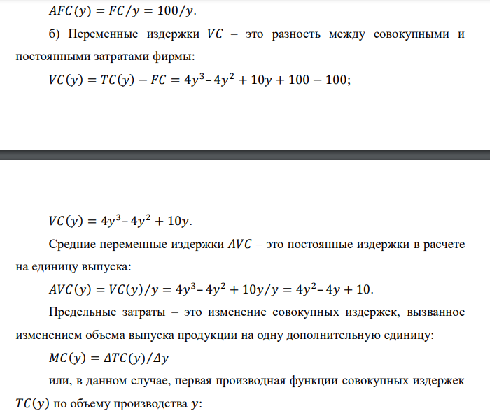  Функция издержек фирмы в краткосрочном периоде имеет вид: 𝑇𝐶(𝑦) = 4𝑦 3 – 4𝑦 2 + 10𝑦 + 100 , где 𝑦 – объем выпуска в единицу времени. а) Определите постоянные издержки фирмы и функцию средних постоянных издержек. б) Напишите функции переменных, средних переменных и предельных издержек фирмы. в) При каком объеме выпуска средние переменные издержки достигают своего минимального значения? Каково это минимальное значение?