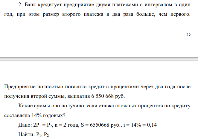  Банк кредитует предприятие двумя платежами с интервалом в один год, при этом размер второго платежа в два раза больше, чем первого. Предприятие полностью погасило кредит с процентами через два года после получения второй суммы, выплатив 6 550 668 руб. Какие суммы оно получило, если ставка сложных процентов по кредиту составляла 14% годовых? 