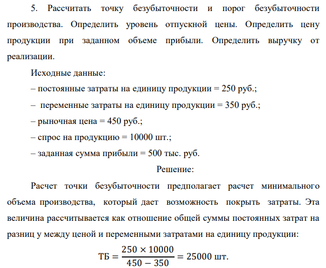 Рассчитать точку безубыточности и порог безубыточности производства. Определить уровень отпускной цены. Определить цену продукции при заданном объеме прибыли. Определить выручку от реализации. Исходные данные: – постоянные затраты на единицу продукции = 250 руб.; – переменные затраты на единицу продукции = 350 руб.; – рыночная цена = 450 руб.; – спрос на продукцию = 10000 шт.; – заданная сумма прибыли = 500 тыс. руб. 