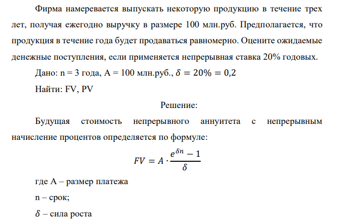  Фирма намеревается выпускать некоторую продукцию в течение трех лет, получая ежегодно выручку в размере 100 млн.руб. Предполагается, что продукция в течение года будет продаваться равномерно. Оцените ожидаемые денежные поступления, если применяется непрерывная ставка 20% годовых. 