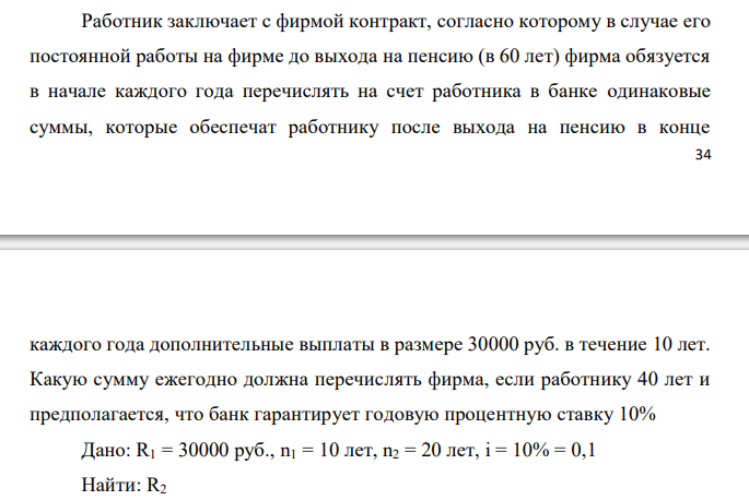  Работник заключает с фирмой контракт, согласно которому в случае его постоянной работы на фирме до выхода на пенсию (в 60 лет) фирма обязуется в начале каждого года перечислять на счет работника в банке одинаковые суммы, которые обеспечат работнику после выхода на пенсию в конце  35 каждого года дополнительные выплаты в размере 30000 руб. в течение 10 лет. Какую сумму ежегодно должна перечислять фирма, если работнику 40 лет и предполагается, что банк гарантирует годовую процентную ставку 10% 