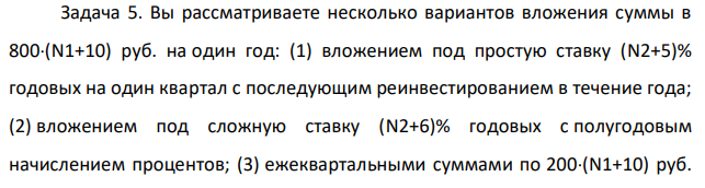 Вы рассматриваете несколько вариантов вложения суммы в 800(N1+10) руб. на один год: (1) вложением под простую ставку (N2+5)% годовых на один квартал с последующим реинвестированием в течение года; (2) вложением под сложную ставку (N2+6)% годовых с полугодовым начислением процентов; (3) ежеквартальными суммами по 200(N1+10) руб. под сложную ставку (N2+8)% годовых с ежеквартальным начислением процентов. Какой вариант предпочтительней?
