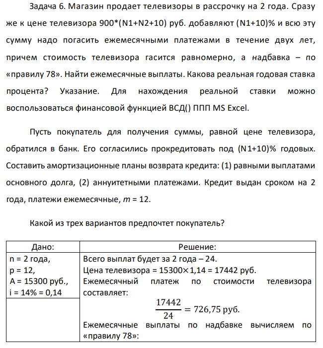 Магазин продает телевизоры в рассрочку на 2 года. Сразу же к цене телевизора 900*(N1+N2+10) руб. добавляют (N1+10)% и всю эту сумму надо погасить ежемесячными платежами в течение двух лет, причем стоимость телевизора гасится равномерно, а надбавка – по «правилу 78». Найти ежемесячные выплаты. Какова реальная годовая ставка процента? Указание. Для нахождения реальной ставки можно воспользоваться финансовой функцией ВСД() ППП MS Excel. Пусть покупатель для получения суммы, равной цене телевизора, обратился в банк. Его согласились прокредитовать под (N1+10)% годовых. Составить амортизационные планы возврата кредита: (1) равными выплатами основного долга, (2) аннуитетными платежами. Кредит выдан сроком на 2 года, платежи ежемесячные, m = 12. Какой из трех вариантов предпочтет покупатель? 