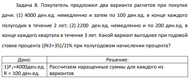 Покупатель предложил два варианта расчетов при покупке дачи: (1) 4000 ден.ед. немедленно и затем по 100 ден.ед. в конце каждого полугодия в течение 2 лет; (2) 2200 ден.ед. немедленно и по 200 ден.ед. в конце каждого квартала в течение 3 лет. Какой вариант выгоднее при годовой ставке процента ((N2+35)/2)% при полугодовом начислении процента?