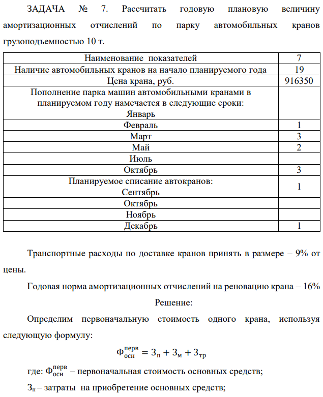 Рассчитать годовую плановую величину амортизационных отчислений по парку автомобильных кранов грузоподъемностью 10 т. Наименование показателей 7 Наличие автомобильных кранов на начало планируемого года 19 Цена крана, руб. 916350 Пополнение парка машин автомобильными кранами в планируемом году намечается в следующие сроки: Январь Февраль 1 Март 3 Май 2 Июль Октябрь 3 Планируемое списание автокранов: Сентябрь 1 Октябрь Ноябрь Декабрь 1 Транспортные расходы по доставке кранов принять в размере – 9% от цены. Годовая норма амортизационных отчислений на реновацию крана – 16% 