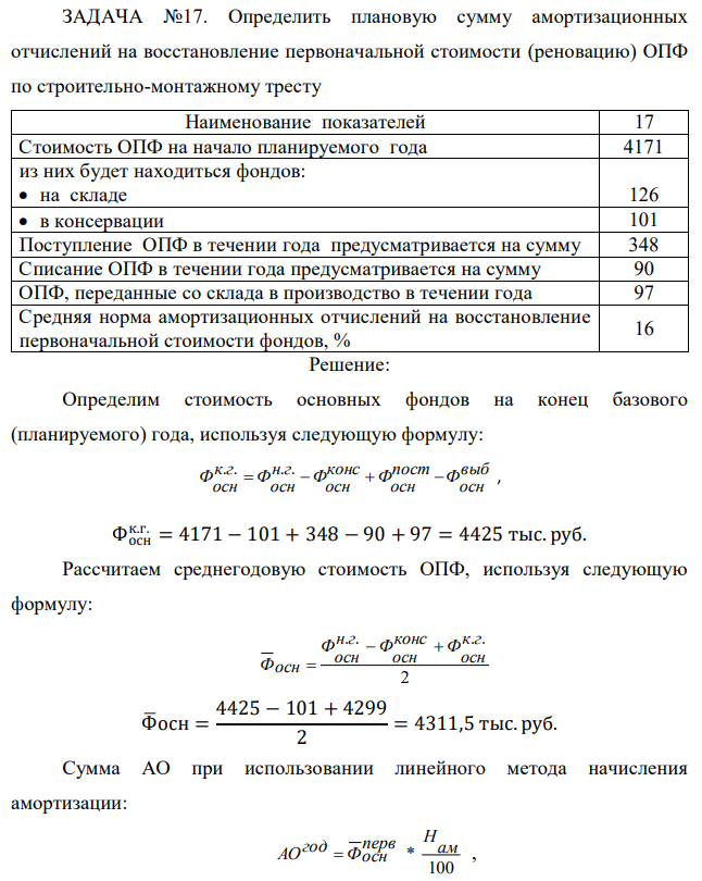 Определить плановую сумму амортизационных отчислений на восстановление первоначальной стоимости (реновацию) ОПФ по строительно-монтажному тресту Наименование показателей 17 Стоимость ОПФ на начало планируемого года 4171 из них будет находиться фондов:  на складе 126  в консервации 101 Поступление ОПФ в течении года предусматривается на сумму 348 Списание ОПФ в течении года предусматривается на сумму 90 ОПФ, переданные со склада в производство в течении года 97 Средняя норма амортизационных отчислений на восстановление первоначальной стоимости фондов, % 16 