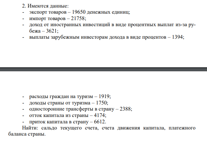  Имеются данные: - экспорт товаров – 19650 денежных единиц; - импорт товаров – 21758; - доход от иностранных инвестиций в виде процентных выплат из-за рубежа – 3621; - выплаты зарубежным инвесторам дохода в виде процентов – 1394; - расходы граждан на туризм – 1919; - доходы страны от туризма – 1750; - односторонние трансферты в страну – 2388; - отток капитала из страны – 4174; - приток капитала в страну – 6612. Найти: сальдо текущего счета, счета движения капитала, платежного баланса страны.