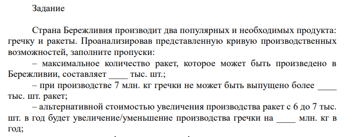  Кривая производственных возможностей страны Бережливии. Задание Страна Бережливия производит два популярных и необходимых продукта: гречку и ракеты. Проанализировав представленную кривую производственных возможностей, заполните пропуски: – максимальное количество ракет, которое может быть произведено в Бережливии, составляет ____ тыс. шт.; – при производстве 7 млн. кг гречки не может быть выпущено более ____ тыс. шт. ракет; – альтернативной стоимостью увеличения производства ракет с 6 до 7 тыс. шт. в год будет увеличение/уменьшение производства гречки на ____ млн. кг в год; 