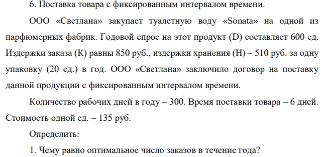 ООО «Светлана» закупает туалетную воду «Sonata» на одной из парфюмерных фабрик. Годовой спрос на этот продукт (D) составляет 600 ед. Издержки заказа (К) равны 850 руб., издержки хранения (Н) – 510 руб. за одну упаковку (20 ед.) в год. ООО «Светлана» заключило договор на поставку данной продукции с фиксированным интервалом времени. Количество рабочих дней в году – 300. Время поставки товара – 6 дней. Стоимость одной ед. – 135 руб. Определить: 1. Чему равно оптимальное число заказов в течение года? 2. Чему равна точка восстановления запаса? 3. Каковы минимальные совокупные издержки? 