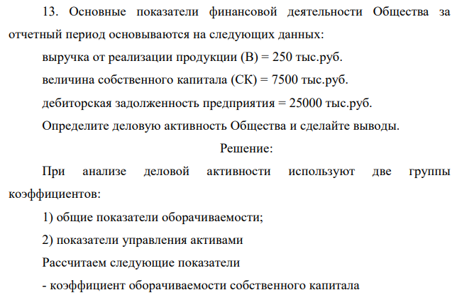 Основные показатели финансовой деятельности Общества за отчетный период основываются на следующих данных: выручка от реализации продукции (В) = 250 тыс.руб. величина собственного капитала (СК) = 7500 тыс.руб. дебиторская задолженность предприятия = 25000 тыс.руб. Определите деловую активность Общества и сделайте выводы. 