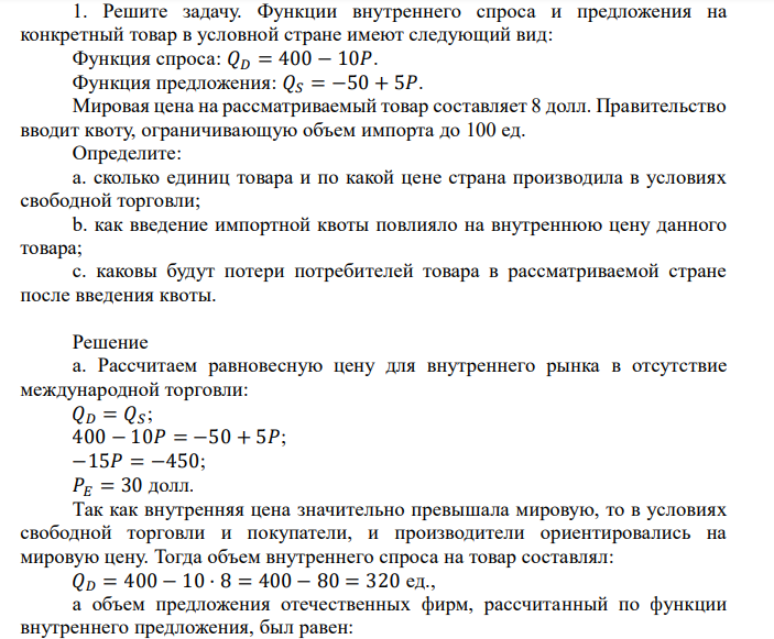 Решите задачу. Функции внутреннего спроса и предложения на конкретный товар в условной стране имеют следующий вид: Функция спроса: 𝑄𝐷 = 400 − 10𝑃. Функция предложения: 𝑄𝑆 = −50 + 5𝑃. Мировая цена на рассматриваемый товар составляет 8 долл. Правительство вводит квоту, ограничивающую объем импорта до 100 ед. Определите: a. сколько единиц товара и по какой цене страна производила в условиях свободной торговли; b. как введение импортной квоты повлияло на внутреннюю цену данного товара; c. каковы будут потери потребителей товара в рассматриваемой стране после введения квоты.
