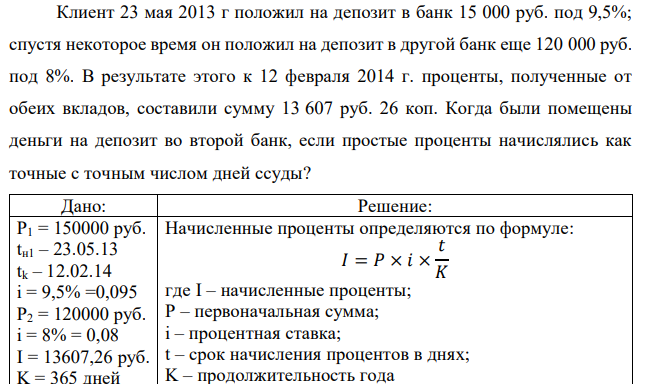 Клиент 23 мая 2013 г положил на депозит в банк 15 000 руб. под 9,5%; спустя некоторое время он положил на депозит в другой банк еще 120 000 руб. под 8%. В результате этого к 12 февраля 2014 г. проценты, полученные от обеих вкладов, составили сумму 13 607 руб. 26 коп. Когда были помещены деньги на депозит во второй банк, если простые проценты начислялись как точные с точным числом дней ссуды? 