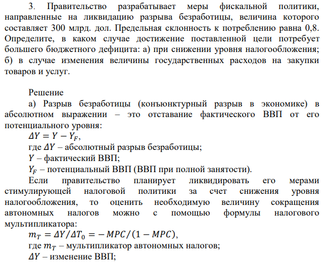  Правительство разрабатывает меры фискальной политики, направленные на ликвидацию разрыва безработицы, величина которого составляет 300 млрд. дол. Предельная склонность к потреблению равна 0,8. Определите, в каком случае достижение поставленной цели потребует большего бюджетного дефицита: а) при снижении уровня налогообложения; б) в случае изменения величины государственных расходов на закупки товаров и услуг. 