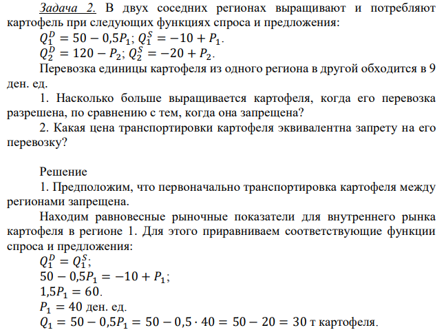 В двух соседних регионах выращивают и потребляют картофель при следующих функциях спроса и предложения: 𝑄1 𝐷 = 50 − 0,5𝑃1; 𝑄1 𝑆 = −10 + 𝑃1. 𝑄2 𝐷 = 120 − 𝑃2; 𝑄2 𝑆 = −20 + 𝑃2. Перевозка единицы картофеля из одного региона в другой обходится в 9 ден. ед. 1. Насколько больше выращивается картофеля, когда его перевозка разрешена, по сравнению с тем, когда она запрещена? 2. Какая цена транспортировки картофеля эквивалентна запрету на его перевозку? 