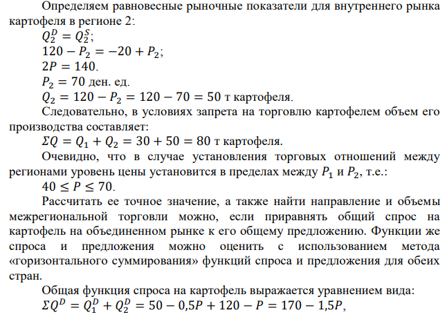 В двух соседних регионах выращивают и потребляют картофель при следующих функциях спроса и предложения: 𝑄1 𝐷 = 50 − 0,5𝑃1; 𝑄1 𝑆 = −10 + 𝑃1. 𝑄2 𝐷 = 120 − 𝑃2; 𝑄2 𝑆 = −20 + 𝑃2. Перевозка единицы картофеля из одного региона в другой обходится в 9 ден. ед. 1. Насколько больше выращивается картофеля, когда его перевозка разрешена, по сравнению с тем, когда она запрещена? 2. Какая цена транспортировки картофеля эквивалентна запрету на его перевозку? 