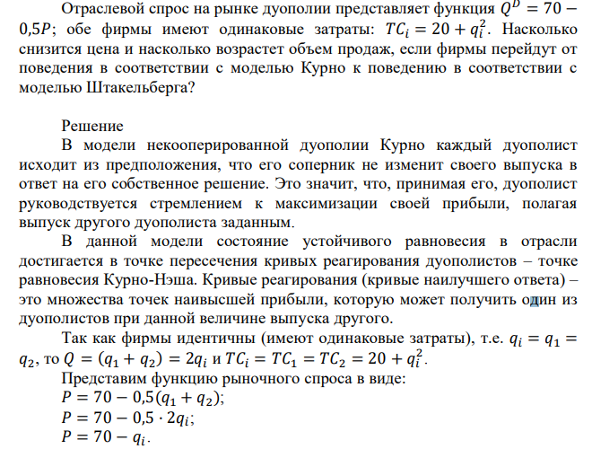 Отраслевой спрос на рынке дуополии представляет функция 𝑄 𝐷 = 70 − 0,5𝑃; обе фирмы имеют одинаковые затраты: 𝑇𝐶𝑖 = 20 + 𝑞𝑖 2 . Насколько снизится цена и насколько возрастет объем продаж, если фирмы перейдут от поведения в соответствии с моделью Курно к поведению в соответствии с моделью Штакельберга? 