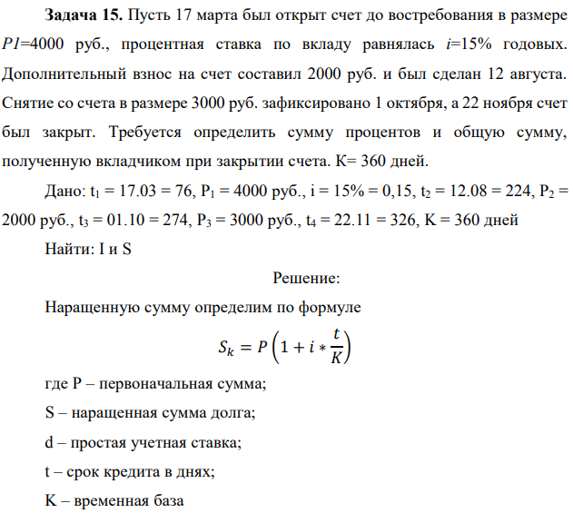 Пусть 17 марта был открыт счет до востребования в размере P1=4000 руб., процентная ставка по вкладу равнялась i=15% годовых. Дополнительный взнос на счет составил 2000 руб. и был сделан 12 августа. Снятие со счета в размере 3000 руб. зафиксировано 1 октября, а 22 ноября счет был закрыт. Требуется определить сумму процентов и общую сумму, полученную вкладчиком при закрытии счета. К= 360 дней. Дано: t1 = 17.03 = 76, P1 = 4000 руб., i = 15% = 0,15, t2 = 12.08 = 224, P2 = 2000 руб., t3 = 01.10 = 274, P3 = 3000 руб., t4 = 22.11 = 326, K = 360 дней Найти: I и S 