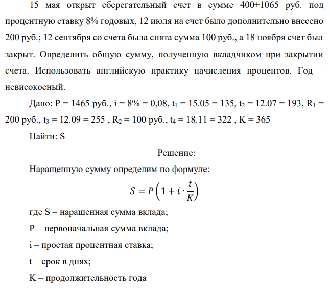 15 мая открыт сберегательный счет в сумме 400+1065 руб. под процентную ставку 8% годовых, 12 июля на счет было дополнительно внесено 200 руб.; 12 сентября со счета была снята сумма 100 руб., а 18 ноября счет был закрыт. Определить общую сумму, полученную вкладчиком при закрытии счета. Использовать английскую практику начисления процентов. Год – невисокосный.  