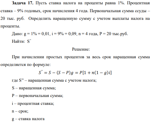 Пусть ставка налога на проценты равна 1%. Процентная ставка – 9% годовых, срок начисления 4 года. Первоначальная сумма ссуды – 20 тыс. руб. Определить наращенную сумму с учетом выплаты налога на проценты. Дано: g = 1% = 0,01, i = 9% = 0,09, n = 4 года, Р = 20 тыс.руб. Найти: S ” 