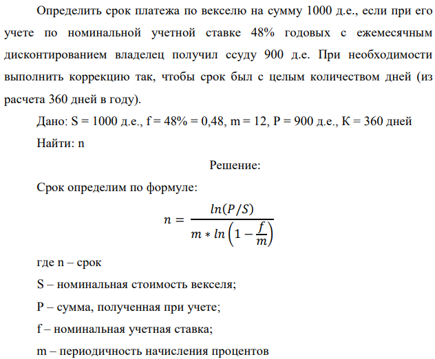 Определить срок платежа по векселю на сумму 1000 д.е., если при его учете по номинальной учетной ставке 48% годовых с ежемесячным дисконтированием владелец получил ссуду 900 д.е. При необходимости выполнить коррекцию так, чтобы срок был с целым количеством дней (из расчета 360 дней в году). Дано: S = 1000 д.е., f = 48% = 0,48, m = 12, P = 900 д.е., К = 360 дней Найти: n 