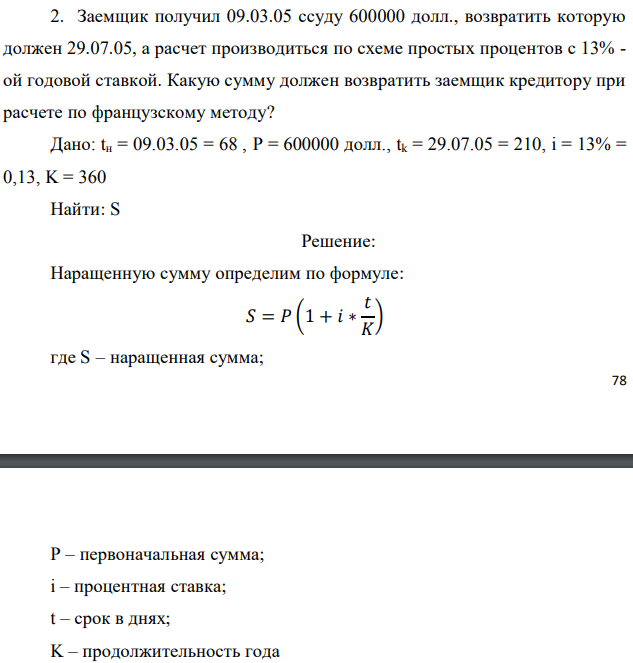 Заемщик получил 09.03.05 ссуду 600000 долл., возвратить которую должен 29.07.05, а расчет производиться по схеме простых процентов с 13% - ой годовой ставкой. Какую сумму должен возвратить заемщик кредитору при расчете по французскому методу? Дано: tн = 09.03.05 = 68 , P = 600000 долл., tk = 29.07.05 = 210, i = 13% = 0,13, K = 360 Найти: S 