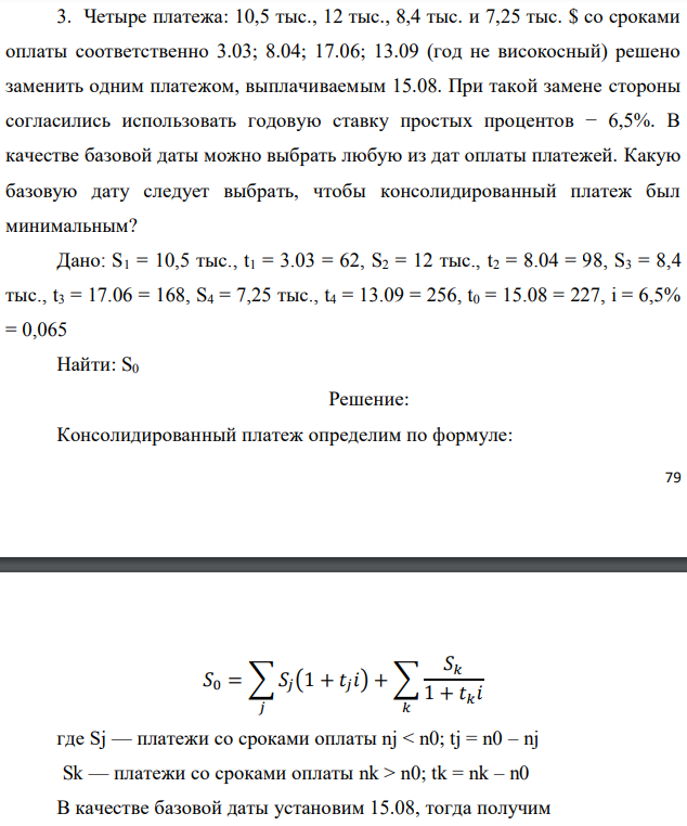 Четыре платежа: 10,5 тыс., 12 тыс., 8,4 тыс. и 7,25 тыс. $ со сроками оплаты соответственно 3.03; 8.04; 17.06; 13.09 (год не високосный) решено заменить одним платежом, выплачиваемым 15.08. При такой замене стороны согласились использовать годовую ставку простых процентов − 6,5%. В качестве базовой даты можно выбрать любую из дат оплаты платежей. Какую базовую дату следует выбрать, чтобы консолидированный платеж был минимальным? Дано: S1 = 10,5 тыс., t1 = 3.03 = 62, S2 = 12 тыс., t2 = 8.04 = 98, S3 = 8,4 тыс., t3 = 17.06 = 168, S4 = 7,25 тыс., t4 = 13.09 = 256, t0 = 15.08 = 227, i = 6,5% = 0,065 Найти: S0 