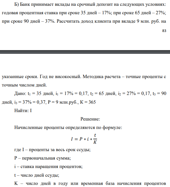 Банк принимает вклады на срочный депозит на следующих условиях: годовая процентная ставка при сроке 35 дней – 17%; при сроке 65 дней – 27%; при сроке 90 дней – 37%. Рассчитать доход клиента при вкладе 9 млн. руб. на  указанные сроки. Год не високосный. Методика расчета – точные проценты с точным числом дней. Дано: t1 = 35 дней, i1 = 17% = 0,17, t2 = 65 дней, i2 = 27% = 0,17, t3 = 90 дней, i3 = 37% = 0,37, P = 9 млн.руб., К = 365 Найти: I 