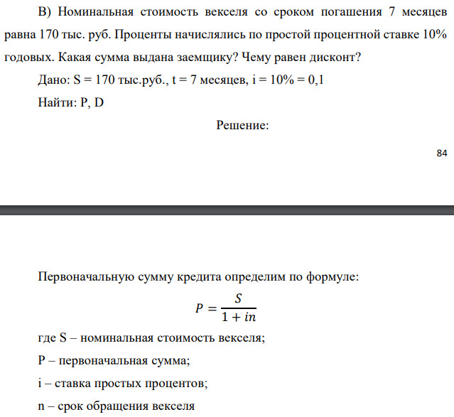 Номинальная стоимость векселя со сроком погашения 7 месяцев равна 170 тыс. руб. Проценты начислялись по простой процентной ставке 10% годовых. Какая сумма выдана заемщику? Чему равен дисконт? Дано: S = 170 тыс.руб., t = 7 месяцев, i = 10% = 0,1 Найти: P, D 