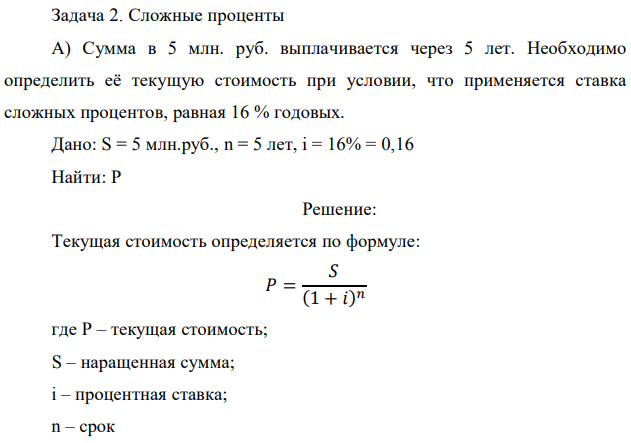Сумма в 5 млн. руб. выплачивается через 5 лет. Необходимо определить её текущую стоимость при условии, что применяется ставка сложных процентов, равная 16 % годовых. Дано: S = 5 млн.руб., n = 5 лет, i = 16% = 0,16 Найти: Р 