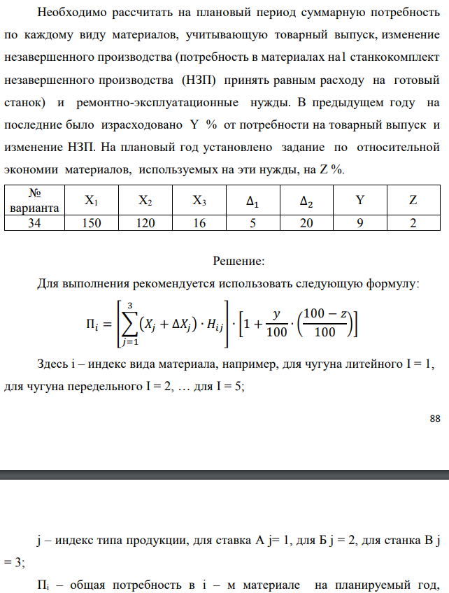 Рассчитать потребность машиностроительного завода в указанных в таблице материалах на плановый период. Завод традиционно выпускает станки двух типов – А и Б, кроме того в плановом периоде предполагается освоить производство станка типа В. Производственная программа предусматривает следующие объемы выпуска: станок А – X1 шт.; станок Б – X2 шт.; станок В – X3 шт. Данные по изменению объема незавершенного производства на планируемый год следующие: станок А – (+∆1); станок Б – (-∆2). Единица измерения – полный станко-комплект деталей и узлов собственного изготовления.  Нормы расхода материалов в тоннах на единицу по станкам А и Б приведены в табл. 1.1. Нормы для станка В пока не рассчитаны, однако, учитывая, что он является модификацией станка А и легче его на 10%, для него следует принять соответственно скорректированные (уменьшенные на 10%) нормы для станка А.  Необходимо рассчитать на плановый период суммарную потребность по каждому виду материалов, учитывающую товарный выпуск, изменение незавершенного производства (потребность в материалах на1 станкокомплект незавершенного производства (НЗП) принять равным расходу на готовый станок) и ремонтно-эксплуатационные нужды. В предыдущем году на последние было израсходовано Y % от потребности на товарный выпуск и изменение НЗП. На плановый год установлено задание по относительной экономии материалов, используемых на эти нужды, на Z %. 