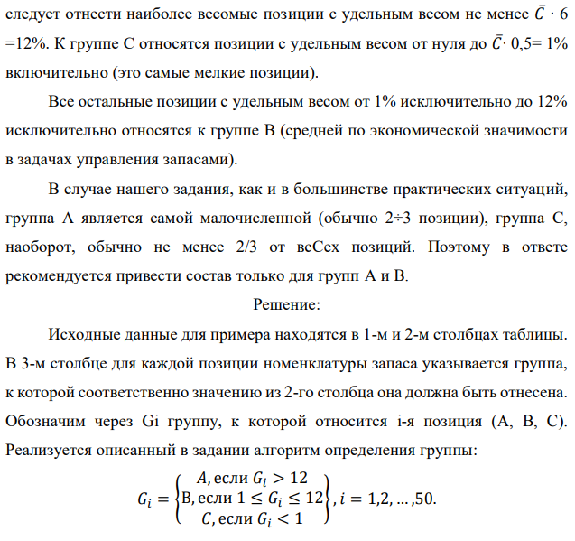 Реализуя правило АВС разделения полной номенклатуры хранимой продукции на группы в соответствии с их ролью в формировании общей стоимостной массы запаса, из 50 позиций имеющегося запаса выделите группы А и В. Доля каждой позиции указана в процентах. При этом используйте дифференциальный метод, предполагающий следующие шаги: - определяется общая стоимость всей массы запасов – С∑, в нашем случае это просто 100 %; - рассчитывается средняя стоимость в % одной позиции номенклатуры − С∑/N, где N − количество позиций номенклатуры (= 50); - все позиции, стоимость которых в 6 и более раз превышают среднюю, относятся к группе А;  - все позиции, стоимость которых составляет не более половины средней, относятся к группе С; - все остальные попадают в группу В. Исходные данные по вариантам даны в таблице. Примечание. Выполнение этого задания предполагает сортировку всех 50 позиций (видов) хранимой продукции по убыванию их долей в общей стоимостной массе запаса. Эти доли в % даны непосредственно в табл. 7.1, 7.2, 7.3, 7.4. Обозначим их через Ci, при этом i принимает значения от 1 до 50. В нашем случае средняя доля одной позиции 𝐶̅= 100%/50 = 2%. К группе А следует отнести наиболее весомые позиции с удельным весом не менее 𝐶̅∙ 6 =12%. К группе С относятся позиции с удельным весом от нуля до 𝐶̅∙ 0,5= 1% включительно (это самые мелкие позиции). Все остальные позиции с удельным весом от 1% исключительно до 12% исключительно относятся к группе В (средней по экономической значимости в задачах управления запасами). В случае нашего задания, как и в большинстве практических ситуаций, группа А является самой малочисленной (обычно 2÷3 позиции), группа С, наоборот, обычно не менее 2/3 от всСех позиций. Поэтому в ответе рекомендуется привести состав только для групп А и В. 