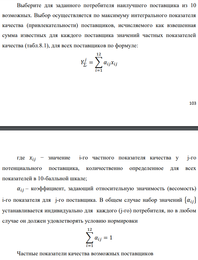 Выберите для заданного потребителя наилучшего поставщика из 10 возможных. Выбор осуществляется по максимуму интегрального показателя качества (привлекательности) поставщиков, исчисляемого как взвешенная сумма известных для каждого поставщика значений частных показателей качества (табл.8.1), для всех поставщиков по формуле:  где 𝑥𝑖𝑗 − значение i-го частного показателя качества у j-го потенциального поставщика, количественно определенное для всех показателей в 10-балльной шкале; 𝛼𝑖𝑗 – коэффициент, задающий относительную значимость (весомость) i-го показателя для j-го поставщика. В общем случае набор значений {𝛼𝑖𝑗} устанавливается индивидуально для каждого (j-го) потребителя, но в любом случае он должен удовлетворять условию нормировки 