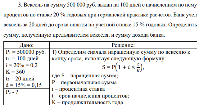 Вексель на сумму 500 000 руб. выдан на 100 дней с начислением по нему процентов по ставке 20 % годовых при германской практике расчетов. Банк учел вексель за 20 дней до срока оплаты по учетной ставке 15 % годовых. Определить сумму, полученную предъявителем векселя, и сумму дохода банка. 