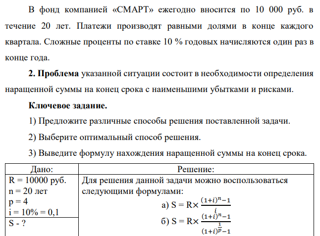 В фонд компанией «СМАРТ» ежегодно вносится по 10 000 руб. в течение 20 лет. Платежи производят равными долями в конце каждого квартала. Сложные проценты по ставке 10 % годовых начисляются один раз в конце года. 2. Проблема указанной ситуации состоит в необходимости определения наращенной суммы на конец срока с наименьшими убытками и рисками. Ключевое задание. 1) Предложите различные способы решения поставленной задачи. 2) Выберите оптимальный способ решения. 3) Выведите формулу нахождения наращенной суммы на конец срока. 