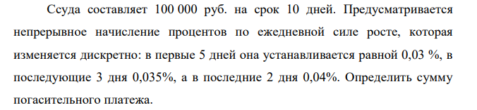  Ссуда составляет 100 000 руб. на срок 10 дней. Предусматривается непрерывное начисление процентов по ежедневной силе росте, которая изменяется дискретно: в первые 5 дней она устанавливается равной 0,03 %, в последующие 3 дня 0,035%, а в последние 2 дня 0,04%. Определить сумму погасительного платежа.