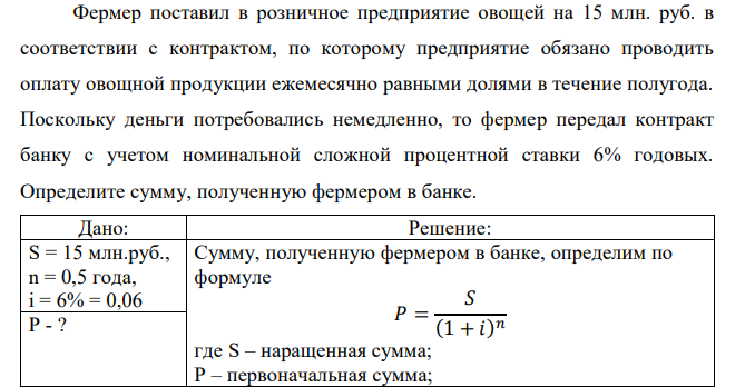  Фермер поставил в розничное предприятие овощей на 15 млн. руб. в соответствии с контрактом, по которому предприятие обязано проводить оплату овощной продукции ежемесячно равными долями в течение полугода. Поскольку деньги потребовались немедленно, то фермер передал контракт банку с учетом номинальной сложной процентной ставки 6% годовых. Определите сумму, полученную фермером в банке.