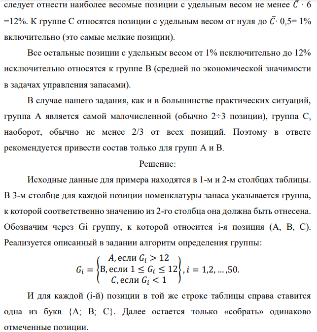 Реализуя правило АВС разделения полной номенклатуры хранимой продукции на группы в соответствии с их ролью в формировании общей стоимостной массы запаса, из 50 позиций имеющегося запаса выделите группы А и В. Доля каждой позиции указана в процентах. При этом используйте дифференциальный метод, предполагающий следующие шаги: - определяется общая стоимость всей массы запасов – С∑, в нашем случае это просто 100 %; - рассчитывается средняя стоимость в % одной позиции номенклатуры − С∑/N, где N − количество позиций номенклатуры (= 50); - все позиции, стоимость которых в 6 и более раз превышают среднюю, относятся к группе А; - все позиции, стоимость которых составляет не более половины средней, относятся к группе С; - все остальные попадают в группу В. Исходные данные по вариантам даны в таблице. Примечание. Выполнение этого задания предполагает сортировку всех 50 позиций (видов) хранимой продукции по убыванию их долей в общей стоимостной массе запаса. Эти доли в % даны непосредственно в табл. 7.1, 7.2, 7.3, 7.4. Обозначим их через Ci, при этом i принимает значения от 1 до 50. В нашем случае средняя доля одной позиции 𝐶̅= 100%/50 = 2%. К группе А  Реализуя правило АВС разделения полной номенклатуры хранимой продукции на группы в соответствии с их ролью в формировании общей стоимостной массы запаса, из 50 позиций имеющегося запаса выделите группы А и В. Доля каждой позиции указана в процентах. При этом используйте дифференциальный метод, предполагающий следующие шаги: - определяется общая стоимость всей массы запасов – С∑, в нашем случае это просто 100 %; - рассчитывается средняя стоимость в % одной позиции номенклатуры − С∑/N, где N − количество позиций номенклатуры (= 50); - все позиции, стоимость которых в 6 и более раз превышают среднюю, относятся к группе А; - все позиции, стоимость которых составляет не более половины средней, относятся к группе С; - все остальные попадают в группу В. Исходные данные по вариантам даны в таблице. Примечание. Выполнение этого задания предполагает сортировку всех 50 позиций (видов) хранимой продукции по убыванию их долей в общей стоимостной массе запаса. Эти доли в % даны непосредственно в табл. 7.1, 7.2, 7.3, 7.4. Обозначим их через Ci, при этом i принимает значения от 1 до 50. В нашем случае средняя доля одной позиции 𝐶̅= 100%/50 = 2%. К группе А 