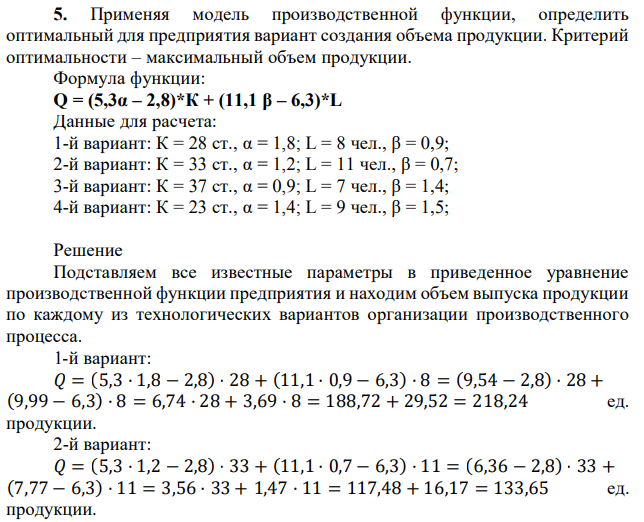  Применяя модель производственной функции, определить оптимальный для предприятия вариант создания объема продукции. Критерий оптимальности – максимальный объем продукции. Формула функции: Q = (5,3α – 2,8)*К + (11,1 β – 6,3)*L Данные для расчета: 1-й вариант: К = 28 ст., α = 1,8; L = 8 чел., β = 0,9; 2-й вариант: К = 33 ст., α = 1,2; L = 11 чел., β = 0,7; 3-й вариант: К = 37 ст., α = 0,9; L = 7 чел., β = 1,4; 4-й вариант: К = 23 ст., α = 1,4; L = 9 чел., β = 1,5; 